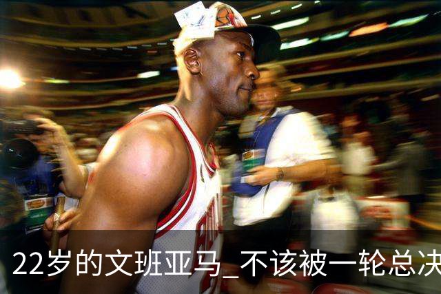 22岁的文班亚马 不该被一轮总决赛定义